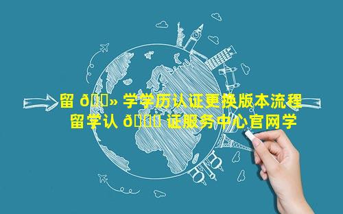 留 🌻 学学历认证更换版本流程 留学认 🐞 证服务中心官网学历认证查询